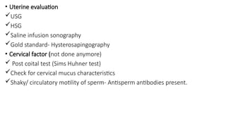 • Uterine evaluation
USG
HSG
Saline infusion sonography
Gold standard- Hysterosapingography
• Cervical factor (not done anymore)
 Post coital test (Sims Huhner test)
Check for cervical mucus characteristics
Shaky/ circulatory motility of sperm- Antisperm antibodies present.
 