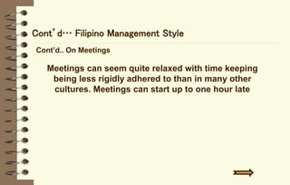 Cont’d… Filipino Management Style
Cont’d.. On Meetings
Meetings can seem quite relaxed with time keeping
being less rigidly adhered to than in many other
cultures. Meetings can start up to one hour late
 