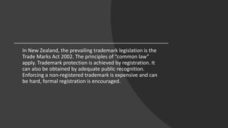 In New Zealand, the prevailing trademark legislation is the
Trade Marks Act 2002. The principles of “common law”
apply. Trademark protection is achieved by registration. It
can also be obtained by adequate public recognition.
Enforcing a non-registered trademark is expensive and can
be hard, formal registration is encouraged.
 