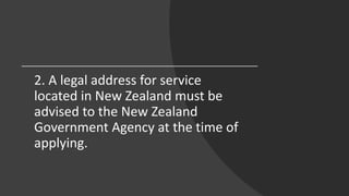 2. A legal address for service
located in New Zealand must be
advised to the New Zealand
Government Agency at the time of
applying.
 