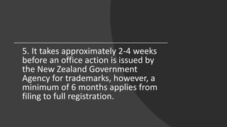 5. It takes approximately 2-4 weeks
before an office action is issued by
the New Zealand Government
Agency for trademarks, however, a
minimum of 6 months applies from
filing to full registration.
 