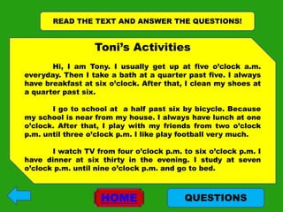 READ THE TEXT AND ANSWER THE QUESTIONS!


                  Toni’s Activities
       Hi, I am Tony. I usually get up at five o’clock a.m.
everyday. Then I take a bath at a quarter past five. I always
have breakfast at six o’clock. After that, I clean my shoes at
a quarter past six.

       I go to school at a half past six by bicycle. Because
my school is near from my house. I always have lunch at one
o’clock. After that, I play with my friends from two o’clock
p.m. until three o’clock p.m. I like play football very much.

       I watch TV from four o’clock p.m. to six o’clock p.m. I
have dinner at six thirty in the evening. I study at seven
o’clock p.m. until nine o’clock p.m. and go to bed.



                    HOME                  QUESTIONS
 