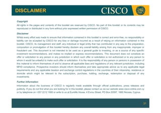 DISCLAIMER

Copyright
All rights in the pages and contents of this booklet are reserved by CISCO. No part of this booklet or its contents may be
reproduced or distributed in any form without prior expressed written permission of CISCO.

Disclaimer
Whilst every effort was made to ensure that information contained in this booklet is correct and error-free, no responsibility or
liability can be accepted by CISCO for any loss or damage incurred as a result of relying on information contained in this
booklet. CISCO, its management and staff, any individual or legal entity that has contributed in any way to the preparation,
composition or promulgation of this booklet hereby disclaim any overall liability arising from any inappropriate, improper or
fraudulent use. This document is not intended to be used as a general guide to investing, or as a source of any specific
investment recommendations, and makes no implied or express recommendations. This document does not constitute an
offer or solicitation to any person in any jurisdiction in which such offer or solicitation is not authorized or to any person to
whom it would be unlawful to make such offer or solicitation. It is the responsibility of any person or persons in possession of
this material to inform themselves of and to observe all applicable laws and regulations of any relevant jurisdiction, including
MFID compliance. Prospective investors should inform themselves and take appropriate advice as to any applicable legal
requirements and any applicable taxation and exchange control regulations in the countries of their citizenship, residence or
domicile which might be relevant to the subscription, purchase, holding, exchange, redemption or disposal of any
investments.

Further Information
Information about the business of CISCO is regularly made available through official publications, press releases and
publicity. If you do not find what you are looking for in this booklet, please contact us via our website www.cisco-online.com.cy
or by telephone on +357 2212 1800 or write to us at Eurolife House, 4 Evrou Street, PO Box 20597, 1660 Nicosia, Cyprus.



                                                                                                                                31
 