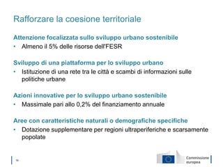 │ 19
Rafforzare la coesione territoriale
Attenzione focalizzata sullo sviluppo urbano sostenibile
• Almeno il 5% delle risorse dell'FESR
Sviluppo di una piattaforma per lo sviluppo urbano
• Istituzione di una rete tra le città e scambi di informazioni sulle
politiche urbane
Azioni innovative per lo sviluppo urbano sostenibile
• Massimale pari allo 0,2% del finanziamento annuale
Aree con caratteristiche naturali o demografiche specifiche
• Dotazione supplementare per regioni ultraperiferiche e scarsamente
popolate
 