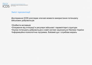 Зміст презентації
Дослідження ICDS розглядає ключові моменти використання потенціалу
військових добровольців:
•Особиста мотивація
•Очікування від інтеграції в регулярні військові і парамілітарні структури
•Оцінка потенціалу добровольців в новій системі національної безпеки України
•Інформаційно-психологічна підтримка, бойовий дух і службова мораль
 