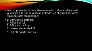 • Los temporizadores de software marcan o descienden con la
velocidad a la que se realizan entradas en el kernel por otras
razones. Estas razones son:
• 1. Llamadas al sistema.
2. Fallos del TLB.
3. Fallos de página.
4. Interrupciones de E/S.
• 5. La CPU queda inactiva.
 