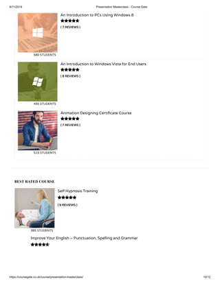 6/11/2019 Presentation Masterclass - Course Gate
https://coursegate.co.uk/course/presentation-masterclass/ 10/12
BEST RATED COURSE
( 9 REVIEWS )
Self Hypnosis Training
365 STUDENTS

Improve Your English – Punctuation, Spelling and Grammar

( 7 REVIEWS )
An Introduction to PCs Using Windows 8
580 STUDENTS
( 8 REVIEWS )
An Introduction to Windows Vista for End Users
455 STUDENTS
( 7 REVIEWS )
Animation Designing Certi cate Course
515 STUDENTS



 