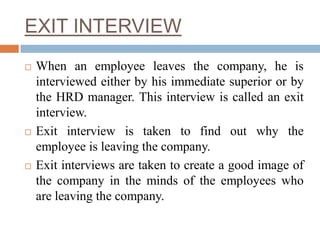 EXIT INTERVIEW
 When an employee leaves the company, he is
interviewed either by his immediate superior or by
the HRD manager. This interview is called an exit
interview.
 Exit interview is taken to find out why the
employee is leaving the company.
 Exit interviews are taken to create a good image of
the company in the minds of the employees who
are leaving the company.
 