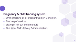 Pregnancy & child tracking system.
⬢ Online tracking of all pregnant women & children.
⬢ Tracking of services
⬢ Listing of left out and drop outs
⬢ Due list of ANC, delivery & immunization.
10
 