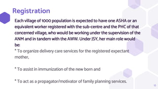 Registration
Each village of 1000 population is expected to have one ASHA or an
equivalent worker registered with the sub-centre and the PHC of that
concerned village, who would be working under the supervision of the
ANM and in tandem with the AWW. Under JSY, her main role would
be:
* To organize delivery care services for the registered expectant
mother,
* To assist in immunization of the new born and
* To act as a propagator/motivator of family planning services.
12
 