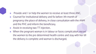 ⬢ Provide and / or help the women to receive at least three ANC,
⬢ Counsel for institutional delivery and fix before 7th month of
pregnancy the place of delivery, in close consultation with the ANM
and the PHC and inform the beneficiary,
⬢ Assist in receiving two TT injection,
⬢ When the pregnant woman is in labour or faces complication, escort
the women to the pre determined health centre and stay with her till
the delivery is complete and woman is discharged,
18
 