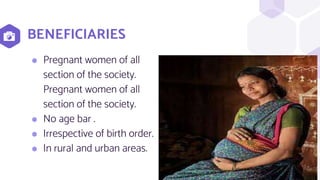 BENEFICIARIES
7
⬢ Pregnant women of all
section of the society.
Pregnant women of all
section of the society.
⬢ No age bar .
⬢ Irrespective of birth order.
⬢ In rural and urban areas.
 