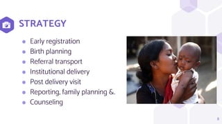 STRATEGY
8
⬢ Early registration
⬢ Birth planning
⬢ Referral transport
⬢ Institutional delivery
⬢ Post delivery visit
⬢ Reporting, family planning &.
⬢ Counseling
 