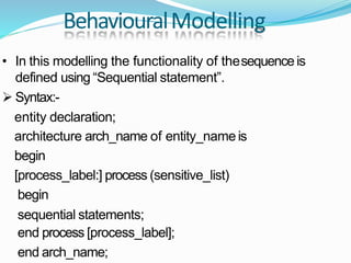 BehaviouralModelling
• In this modelling the functionality of thesequence is
defined using “Sequential statement”.
 Syntax:-
entity declaration;
architecture arch_name of entity_name is
begin
[process_label:] process (sensitive_list)
begin
sequential statements;
end process [process_label];
end arch_name;
 