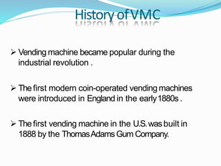 HistoryofVMC
 Vending machine became popular during the
industrial revolution .
 Thefirst modern coin-operated vending machines
were introduced in England in the early1880s .
 Thefirst vending machine in the U.S.wasbuilt in
1888 by the ThomasAdamsGum Company.
 