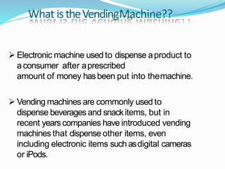 What istheVendingMachine??
 Electronic machine used to dispense aproduct to
aconsumer after aprescribed
amount of money hasbeen put into themachine.
 Vending machines are commonly used to
dispense beverages and snackitems, but in
recent yearscompanies have introduced vending
machines that dispense other items, even
including electronic items such asdigital cameras
or iPods.
 