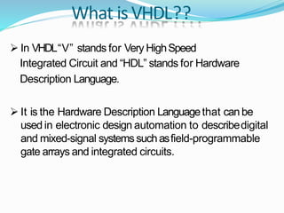 What isVHDL??
 In VHDL“V” stands for Very HighSpeed
Integrated Circuit and “HDL” stands for Hardware
Description Language.
 It is the Hardware Description Languagethat can be
used in electronic design automation to describedigital
and mixed-signal systemssuchasfield-programmable
gate arrays and integrated circuits.
 