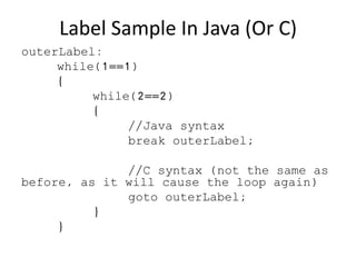 Label Sample In Java (Or C)
outerLabel:
while(1==1)
{
while(2==2)
{
//Java syntax
break outerLabel;
//C syntax (not the same as
before, as it will cause the loop again)
goto outerLabel;
}
}
 