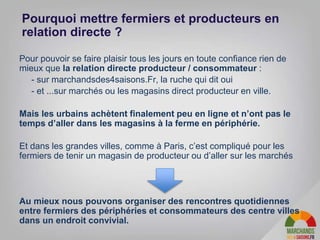 Pour pouvoir se faire plaisir tous les jours en toute confiance rien de
mieux que la relation directe producteur / consommateur :
- - sur marchandsdes4saisons.Fr, la ruche qui dit oui
- - et ...sur marchés ou les magasins direct producteur en ville.
Mais les urbains achètent finalement peu en ligne et n’ont pas le
temps d’aller dans les magasins à la ferme en périphérie.
Et dans les grandes villes, comme à Paris, c’est compliqué pour les
fermiers de tenir un magasin de producteur ou d’aller sur les marchés
Au mieux nous pouvons organiser des rencontres quotidiennes
entre fermiers des périphéries et consommateurs des centre villes
dans un endroit convivial.
Pourquoi mettre fermiers et producteurs en
relation directe ?
 