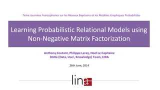 Anthony Coutant, Philippe Leray, Hoel Le Capitaine
DUKe (Data, User, Knowledge) Team, LINA
26th June, 2014
Learning Probabilistic Relational Models using
Non-Negative Matrix Factorization
7ème Journées Francophones sur les Réseaux Bayésiens et les Modèles Graphiques Probabilistes
 