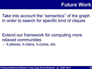 Future Work
Finding all Maximal Cliques in Very Large Social Networks @ EDBT 2016 34
Take into account the “semantics” of the graph
in order to search for specific kind of cliques
Extend our framework for computing more
relaxed communities
- k-plexes, k-clans, k-cores, etc.
 