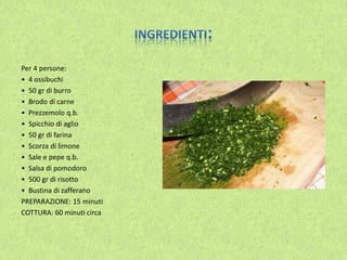 Per 4 persone:
• 4 ossibuchi
• 50 gr di burro
• Brodo di carne
• Prezzemolo q.b.
• Spicchio di aglio
• 50 gr di farina
• Scorza di limone
• Sale e pepe q.b.
• Salsa di pomodoro
• 500 gr di risotto
• Bustina di zafferano
PREPARAZIONE: 15 minuti
COTTURA: 60 minuti circa
 