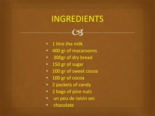 
• 1 litre the milk
• 400 gr of macaroorns
• 300gr of dry bread
• 150 gr of sugar
• 100 gr of sweet cocoa
• 100 gr of cocoa
• 2 packets of candy
• 2 bags of pine nuts
• un peu de raisin sec
• chocolate
INGREDIENTS
 
