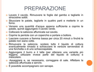 PREPARAZIONE
 Lavare il cavolo. Rimuovere le foglie dal gambo e tagliarle in
striscioline sottili.
 Sbucciare le patate, tagliarle in quattro parti e metterle in un
forno.
 Versare una quantità d'acqua appena sufficiente a coprire le
patate, quindi aggiungere il cavolo verde.
 Collocare la salsiccia affumicata sul cavolo.
 Coprire la pentola con un coperchio e portare a bollore.
 Lasciare cuocere a fiamma bassa per circa 20 minuti o finché le
patate non siano cotte.
 Rimuovere la salsiccia, scolare tutto il liquido di cottura
eventualmente rimasto e schiacciare le verdure servendosi di
una forchetta o di uno schiacciapatate.
 Aggiungere il burro e il latte (per ottenere una variante più
leggera, utilizzare invece parte del liquido di cottura) e
mescolare.
 Assaggiare e, se necessario, correggere di sale. Affettare la
salsiccia affumicata e servire.
 È possibile accompagnare con senape.
 