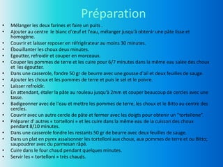 Préparation
• Mélanger les deux farines et faire un puits .
• Ajouter au centre le blanc d'œuf et l'eau, mélanger jusqu'à obtenir une pâte lisse et
homogène.
• Couvrir et laisser reposer en réfrigérateur au moins 30 minutes.
• Ébouillanter les choux deux minutes.
• Egoutter, refroidir et couper en morceaux.
• Couper les pommes de terre et les cuire pour 6/7 minutes dans la même eau salée des choux
et les égoutter.
• Dans une casserole, fondre 50 gr de beurre avec une gousse d'ail et deux feuilles de sauge.
• Ajouter les choux et les pommes de terre et puis le sel et le poivre.
• Laisser refroidir.
• En attendant, étaler la pâte au rouleau jusqu'à 2mm et couper beaucoup de cercles avec une
tasse.
• Badigeonner avec de l'eau et mettre les pommes de terre, les choux et le Bitto au centre des
cercles.
• Couvrir avec un autre cercle de pâte et fermer avec les doigts pour obtenir un “tortellone”.
• Préparer d' autres « tortelloni » et les cuire dans la même eau de la cuisson des choux
pendant 8/10 minutes.
• Dans une casserole fondre les restants 50 gr de beurre avec deux feuilles de sauge.
• Dans un plat en pyrex assaisonner les tortelloni aux choux, aux pommes de terre et ou Bitto;
saupoudrer avec du parmesan râpé.
• Cuire dans le four chaud pendant quelques minutes.
• Servir les « tortelloni » très chauds.
 