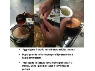 • Aggiungere il brodo in cui è stata sciolta la salsa.
• Dopo qualche minuto spargere il prezzemolo e
l’aglio sminuzzati.
• Proseguire la cottura lentamente per circa 45
minuti, unire i piselli al tutto e terminare la
cottura
 