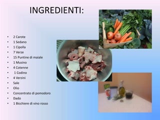 • 2 Carote
• 1 Sedano
• 1 Cipolla
• 7 Verze
• 15 Puntine di maiale
• 1 Musino
• 4 Cotenne
• 1 Codino
• 4 Verzini
• Sale
• Olio
• Concentrato di pomodoro
• Dado
• 1 Bicchiere di vino rosso
INGREDIENTI:
 