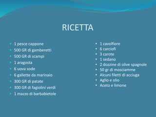 RICETTA
 1 pesce cappone
 500 GR di gamberetti
 500 GR di scampi
 1 aragosta
 6 uova sode
 6 gallette da marinaio
 300 GR di patate
 300 GR di fagiolini verdi
 1 mazzo di barbabietole
• 1 cavolfiore
• 6 carciofi
• 3 carote
• 1 sedano
• 2 dozzine di olive spagnole
• 50 gr di mosciamme
• Alcuni filetti di acciuga
• Aglio e olio
• Aceto e limone
 