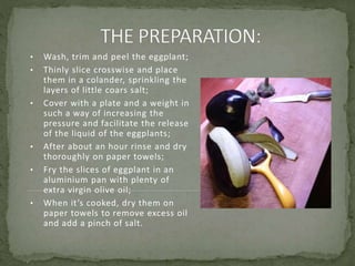 • Wash, trim and peel the eggplant;
• Thinly slice crosswise and place
them in a colander, sprinkling the
layers of little coars salt;
• Cover with a plate and a weight in
such a way of increasing the
pressure and facilitate the release
of the liquid of the eggplants;
• After about an hour rinse and dry
thoroughly on paper towels;
• Fry the slices of eggplant in an
aluminium pan with plenty of
extra virgin olive oil;
• When it’s cooked, dry them on
paper towels to remove excess oil
and add a pinch of salt.
 