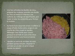 • Une fois refroidies les feuilles de chou,
préparer les rouleaux: prendre une feuille
de chou et mettre à l'intérieur une
cuillerée du mélange de bœuf haché, puis
rouler et plier les extrémités pour fermer
le rouleau.
• Au fond d'une casserole verser 2 cuillères à
soupe d'huile d'olive extra vierge et une
couche de chou coupé en bandes.
Mélanger l'eau froide pour couvrir
presque le sarmale et cuire à feu doux
pendant environ une heure et demie.
• Ajouter un verre de vin blanc et cuire
pendant quinze minutes. Disposer le
sarmale sur un plat et servir chaud.
Ajouter du yaourt.
 