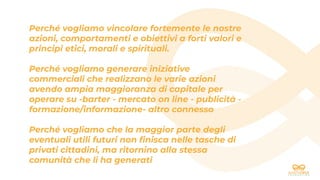 Perché vogliamo vincolare fortemente le nostre
azioni, comportamenti e obiettivi a forti valori e
principi etici, morali e spirituali.
Perché vogliamo generare iniziative
commerciali che realizzano le varie azioni
avendo ampia maggioranza di capitale per
operare su -barter - mercato on line - publicità -
formazione/informazione- altro connesso
Perché vogliamo che la maggior parte degli
eventuali utili futuri non ﬁnisca nelle tasche di
privati cittadini, ma ritornino alla stessa
comunità che li ha generati
 