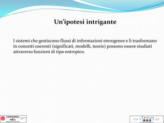 I sistemi che gestiscono flussi di informazioni eterogenee e li trasformano
in concetti coerenti (significati, modelli, teorie) possono essere studiati
attraverso funzioni di tipo entropico.
Un’ipotesi intrigante
 