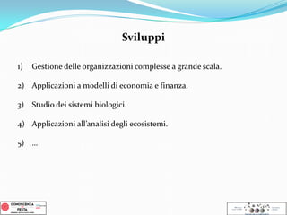 1) Gestione delle organizzazioni complesse a grande scala.
2) Applicazioni a modelli di economia e finanza.
3) Studio dei sistemi biologici.
4) Applicazioni all’analisi degli ecosistemi.
5) …
Sviluppi
 