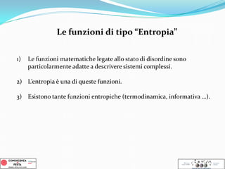 1) Le funzioni matematiche legate allo stato di disordine sono
particolarmente adatte a descrivere sistemi complessi.
2) L’entropia è una di queste funzioni.
3) Esistono tante funzioni entropiche (termodinamica, informativa …).
Le funzioni di tipo “Entropia”
 