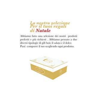 La nostra selezione
Per il tuoi regali
di Natale
Abbiamo fatto una selezione dei nostri prodotti
preferiti e più richiesti . Abbiamo pensato a due
diversi tipologie di gift box: il salato e il dolce.
Puoi comporre il tuo scegliendo ogni prodotto.
 
