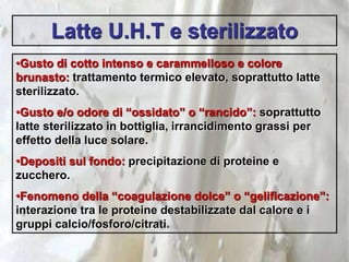Latte U.H.T e sterilizzato
•Gusto di cotto intenso e carammelloso e colore
brunasto: trattamento termico elevato, soprattutto latte
sterilizzato.
•Gusto e/o odore di “ossidato” o “rancido”: soprattutto
latte sterilizzato in bottiglia, irrancidimento grassi per
effetto della luce solare.
•Depositi sul fondo: precipitazione di proteine e
zucchero.
•Fenomeno della “coagulazione dolce” o “gelificazione”:
interazione tra le proteine destabilizzate dal calore e i
gruppi calcio/fosforo/citrati.
 