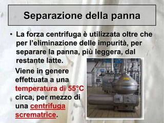 Separazione della panna
• La forza centrifuga è utilizzata oltre che
per l’eliminazione delle impurità, per
separare la panna, più leggera, dal
restante latte.
Viene in genere
effettuata a una
temperatura di 55°C
circa, per mezzo di
una centrifuga
scrematrice.
 