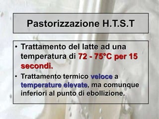 Pastorizzazione H.T.S.T
• Trattamento del latte ad una
temperatura di 72 - 75°C per 15
secondi.
• Trattamento termico veloce a
temperature elevate, ma comunque
inferiori al punto di ebollizione.
 