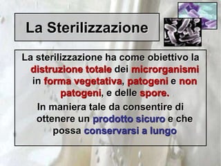 La Sterilizzazione
La sterilizzazione ha come obiettivo la
distruzione totale dei microrganismi
in forma vegetativa, patogeni e non
patogeni, e delle spore.
In maniera tale da consentire di
ottenere un prodotto sicuro e che
possa conservarsi a lungo
 