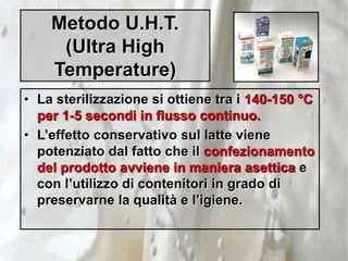 Metodo U.H.T.
(Ultra High
Temperature)
• La sterilizzazione si ottiene tra i 140-150 °C
per 1-5 secondi in flusso continuo.
• L’effetto conservativo sul latte viene
potenziato dal fatto che il confezionamento
del prodotto avviene in maniera asettica e
con l’utilizzo di contenitori in grado di
preservarne la qualità e l’igiene.
 