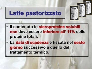 Latte pastorizzato
• Il contenuto in sieroproteine solubili
non deve essere inferiore all’ 11% delle
proteine totali.
• La data di scadenza è fissata nel sesto
giorno successivo a quello del
trattamento termico.
 