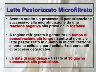 Latte Pastorizzato Microfiltrato
• Avendo subito un processo di pastorizzazione
successivo alla microfiltrazione da una
reazione negativa alla prova della fosfatasi.
• A regime refrigerato è garantito un tempo di
conservazione più lungo rispetto al normale
latte pastorizzato in quanto la microfiltrazione
allontana cellule e parti cellulari responsabili
di processi degradativi.
• La data di scandenza è fissata al 10 giorno
successivo alla produzione.
 
