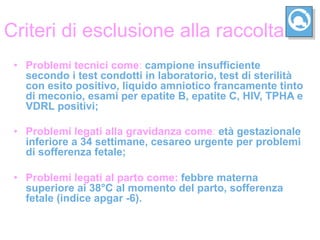 Criteri di esclusione alla raccolta
 •  Problemi tecnici come: campione insufficiente
    secondo i test condotti in laboratorio, test di sterilità
    con esito positivo, liquido amniotico francamente tinto
    di meconio, esami per epatite B, epatite C, HIV, TPHA e
    VDRL positivi;

 •  Problemi legati alla gravidanza come: età gestazionale
    inferiore a 34 settimane, cesareo urgente per problemi
    di sofferenza fetale;

 •  Problemi legati al parto come: febbre materna
    superiore ai 38°C al momento del parto, sofferenza
    fetale (indice apgar -6).
 