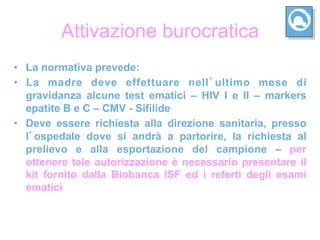 Attivazione burocratica
•  La normativa prevede:
•  La madre deve effettuare nell ultimo mese di
   gravidanza alcune test ematici – HIV I e II – markers
   epatite B e C – CMV - Sifilide
•  Deve essere richiesta alla direzione sanitaria, presso
   l ospedale dove si andrà a partorire, la richiesta al
   prelievo e alla esportazione del campione – per
   ottenere tale autorizzazione è necessario presentare il
   kit fornito dalla Biobanca ISF ed i referti degli esami
   ematici
 