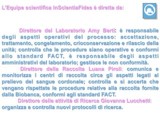 L’Equipe scientifica InScientiaFides è diretta da:



       Direttore del Laboratorio Amy Berti: è responsabile
degli aspetti operativi del processo: accettazione,
trattamento, congelamento, crioconservazione e rilascio della
unità; controlla che le procedure siano operative e conformi
allo standard FACT, è responsabile degli aspetti
amministrativi del laboratorio; gestisce le non conformità.
        Direttore della Raccolta Luana Piroli: comunica e
monitorizza i centri di raccolta circa gli aspetti legati al
prelievo del sangue cordonale; controlla e si accerta che
vengano rispettate le procedure relative alla raccolta fornite
dalla Biobanca, conformi agli standard FACT.
       Direttore delle attività di Ricerca Giovanna Lucchetti:
organizza e controlla nuovi protocolli di ricerca.
 