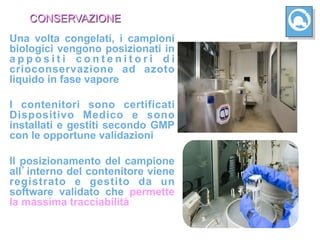 CONSERVAZIONE
Una volta congelati, i campioni
biologici vengono posizionati in
appositi contenitori di
crioconservazione ad azoto
liquido in fase vapore

I contenitori sono certificati
Dispositivo Medico e sono
installati e gestiti secondo GMP
con le opportune validazioni

Il posizionamento del campione
all interno del contenitore viene
registrato e gestito da un
software validato che permette
la massima tracciabilità
 